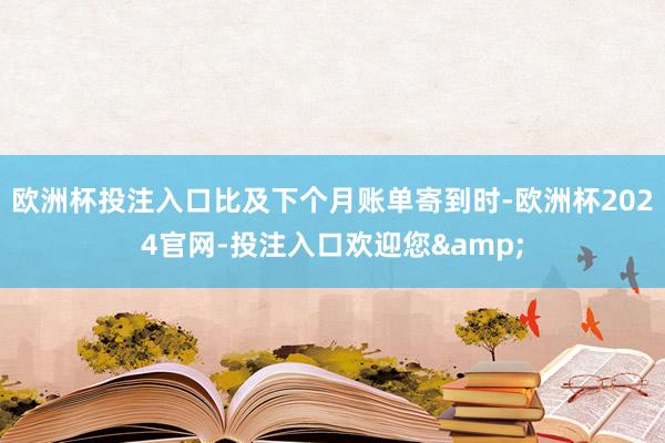 欧洲杯投注入口比及下个月账单寄到时-欧洲杯2024官网-投注入口欢迎您&