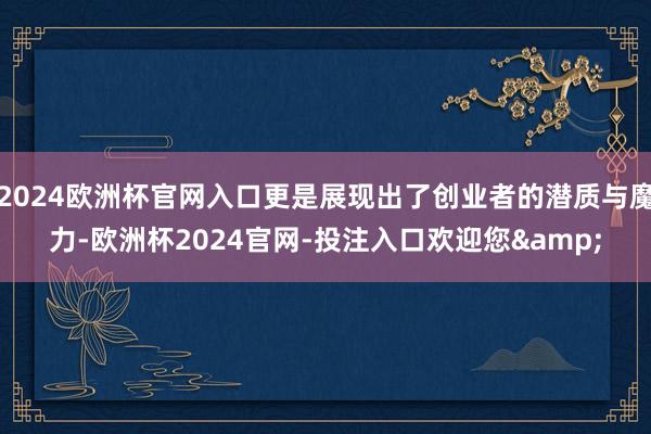 2024欧洲杯官网入口更是展现出了创业者的潜质与魔力-欧洲杯2024官网-投注入口欢迎您&