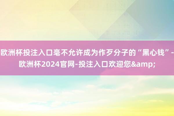 欧洲杯投注入口毫不允许成为作歹分子的“黑心钱”-欧洲杯2024官网-投注入口欢迎您&