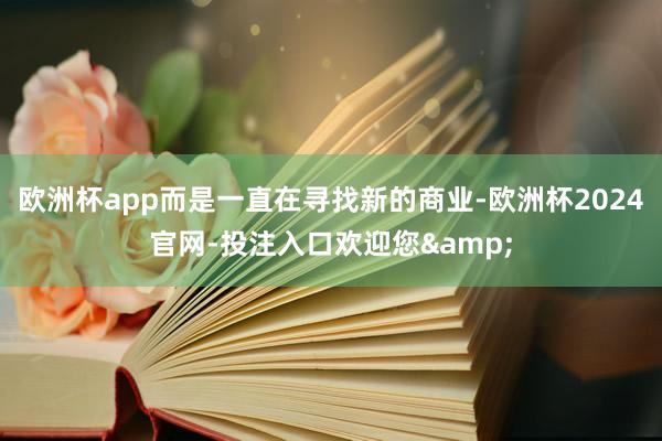 欧洲杯app而是一直在寻找新的商业-欧洲杯2024官网-投注入口欢迎您&