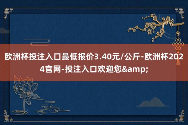 欧洲杯投注入口最低报价3.40元/公斤-欧洲杯2024官网-投注入口欢迎您&