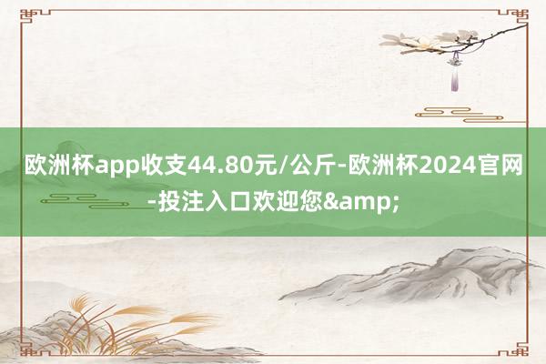 欧洲杯app收支44.80元/公斤-欧洲杯2024官网-投注入口欢迎您&