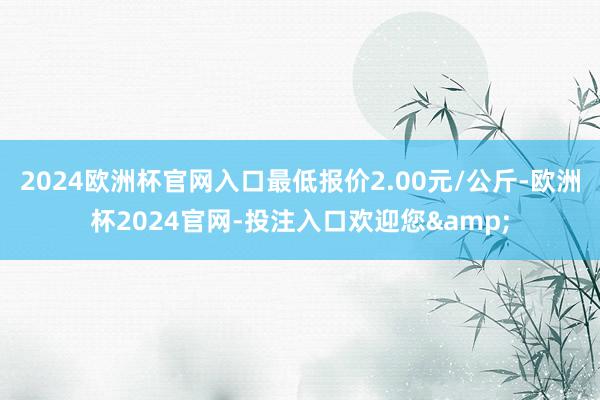 2024欧洲杯官网入口最低报价2.00元/公斤-欧洲杯2024官网-投注入口欢迎您&