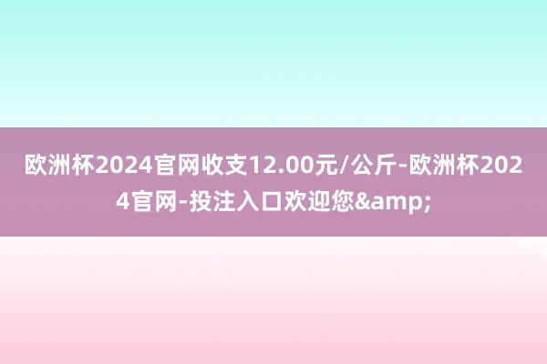 欧洲杯2024官网收支12.00元/公斤-欧洲杯2024官网-投注入口欢迎您&