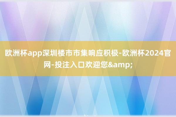 欧洲杯app深圳楼市市集响应积极-欧洲杯2024官网-投注入口欢迎您&