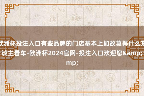 欧洲杯投注入口有些品牌的门店基本上如故莫得什么东谈主看车-欧洲杯2024官网-投注入口欢迎您&