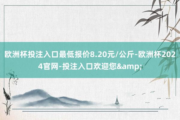 欧洲杯投注入口最低报价8.20元/公斤-欧洲杯2024官网-投注入口欢迎您&