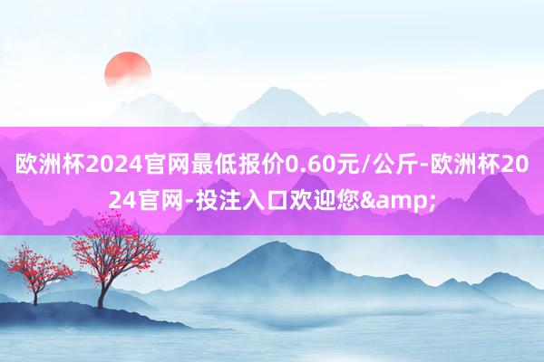 欧洲杯2024官网最低报价0.60元/公斤-欧洲杯2024官网-投注入口欢迎您&