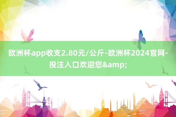 欧洲杯app收支2.80元/公斤-欧洲杯2024官网-投注入口欢迎您&