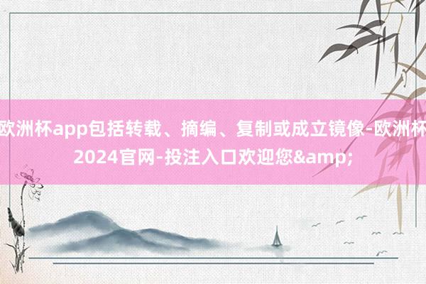 欧洲杯app包括转载、摘编、复制或成立镜像-欧洲杯2024官网-投注入口欢迎您&