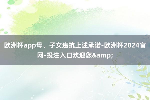 欧洲杯app母、子女违抗上述承诺-欧洲杯2024官网-投注入口欢迎您&