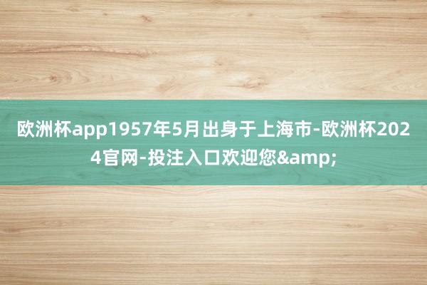 欧洲杯app1957年5月出身于上海市-欧洲杯2024官网-投注入口欢迎您&