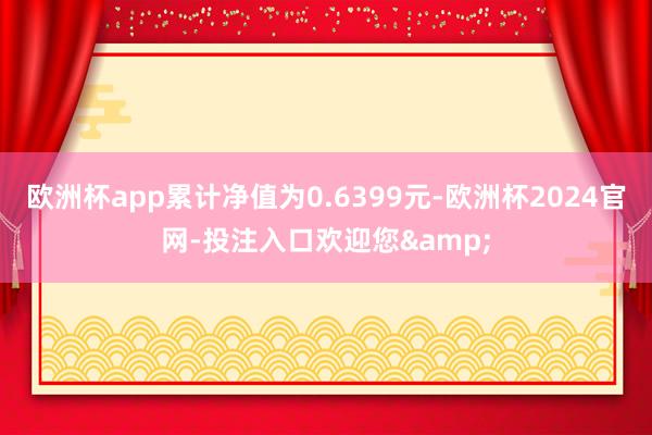 欧洲杯app累计净值为0.6399元-欧洲杯2024官网-投注入口欢迎您&