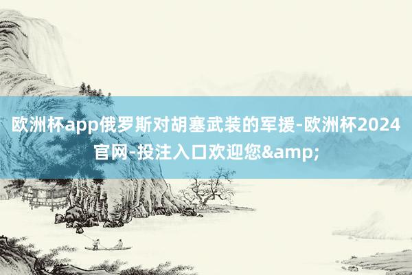 欧洲杯app俄罗斯对胡塞武装的军援-欧洲杯2024官网-投注入口欢迎您&