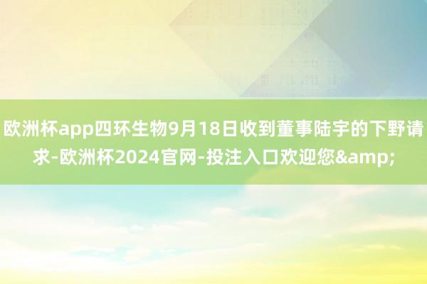 欧洲杯app四环生物9月18日收到董事陆宇的下野请求-欧洲杯2024官网-投注入口欢迎您&