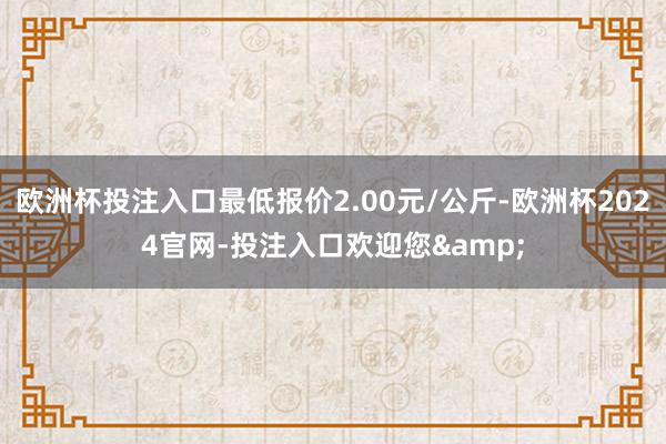 欧洲杯投注入口最低报价2.00元/公斤-欧洲杯2024官网-投注入口欢迎您&