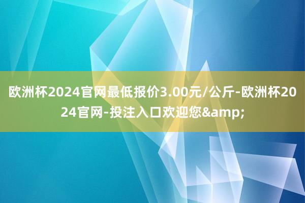 欧洲杯2024官网最低报价3.00元/公斤-欧洲杯2024官网-投注入口欢迎您&