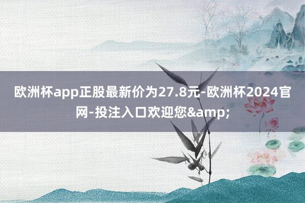 欧洲杯app正股最新价为27.8元-欧洲杯2024官网-投注入口欢迎您&