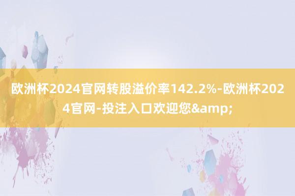 欧洲杯2024官网转股溢价率142.2%-欧洲杯2024官网-投注入口欢迎您&