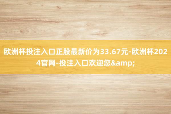 欧洲杯投注入口正股最新价为33.67元-欧洲杯2024官网-投注入口欢迎您&