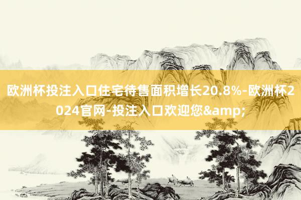 欧洲杯投注入口住宅待售面积增长20.8%-欧洲杯2024官网-投注入口欢迎您&