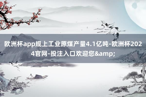 欧洲杯app规上工业原煤产量4.1亿吨-欧洲杯2024官网-投注入口欢迎您&