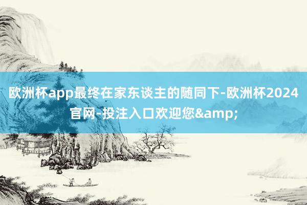 欧洲杯app最终在家东谈主的随同下-欧洲杯2024官网-投注入口欢迎您&