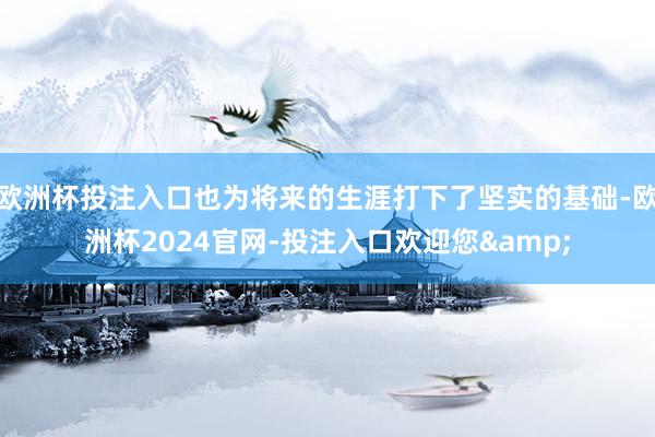 欧洲杯投注入口也为将来的生涯打下了坚实的基础-欧洲杯2024官网-投注入口欢迎您&