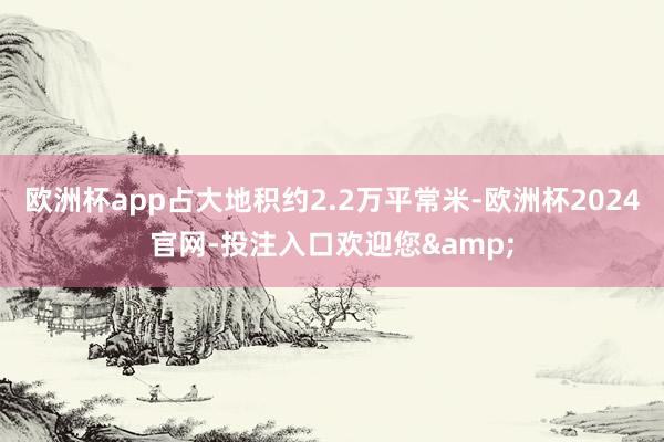 欧洲杯app占大地积约2.2万平常米-欧洲杯2024官网-投注入口欢迎您&