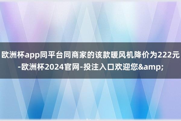 欧洲杯app同平台同商家的该款暖风机降价为222元-欧洲杯2024官网-投注入口欢迎您&