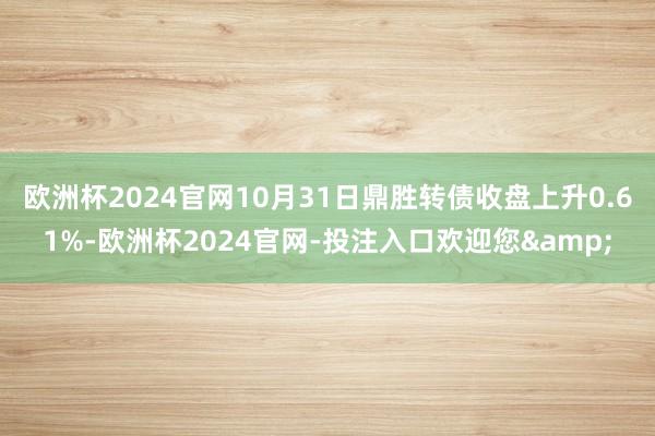 欧洲杯2024官网10月31日鼎胜转债收盘上升0.61%-欧洲杯2024官网-投注入口欢迎您&