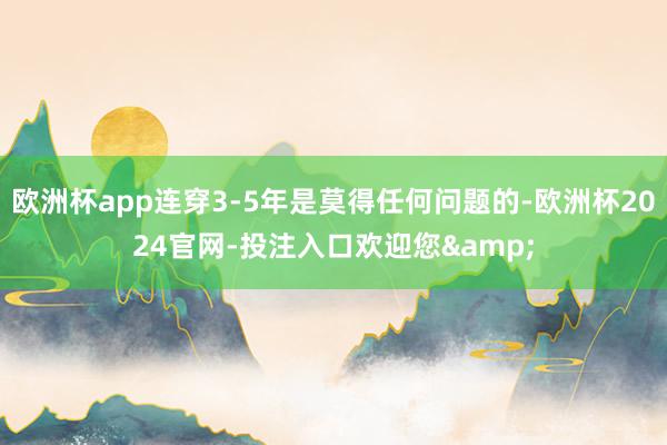 欧洲杯app连穿3-5年是莫得任何问题的-欧洲杯2024官网-投注入口欢迎您&