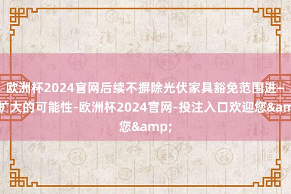 欧洲杯2024官网后续不摒除光伏家具豁免范围进—步扩大的可能性-欧洲杯2024官网-投注入口欢迎您&