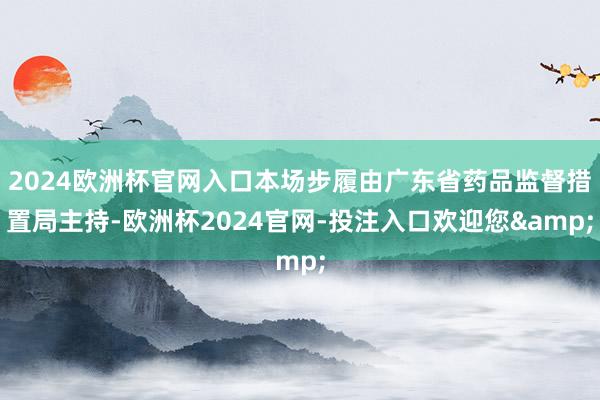 2024欧洲杯官网入口本场步履由广东省药品监督措置局主持-欧洲杯2024官网-投注入口欢迎您&