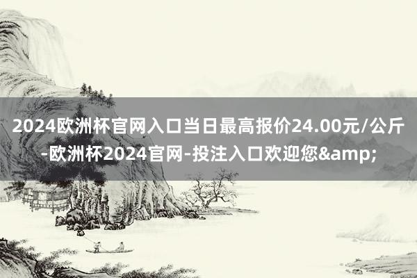 2024欧洲杯官网入口当日最高报价24.00元/公斤-欧洲杯2024官网-投注入口欢迎您&