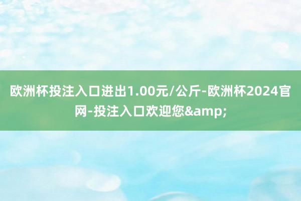 欧洲杯投注入口进出1.00元/公斤-欧洲杯2024官网-投注入口欢迎您&