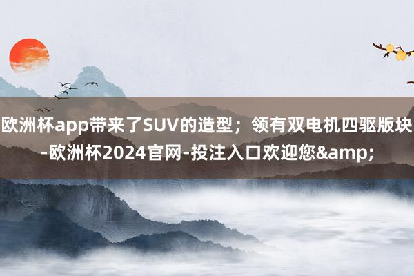 欧洲杯app带来了SUV的造型；领有双电机四驱版块-欧洲杯2024官网-投注入口欢迎您&