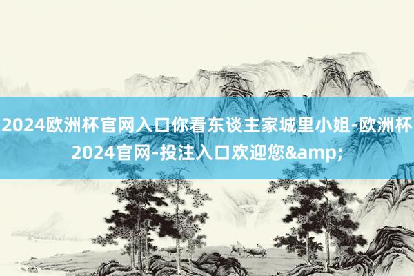 2024欧洲杯官网入口你看东谈主家城里小姐-欧洲杯2024官网-投注入口欢迎您&