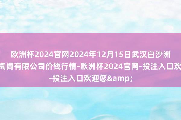 欧洲杯2024官网2024年12月15日武汉白沙洲农副产物大阛阓有限公司价钱行情-欧洲杯2024官网-投注入口欢迎您&