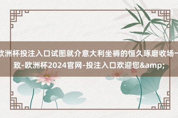 欧洲杯投注入口试图就介意大利坐褥的恒久琢磨收场一致-欧洲杯2024官网-投注入口欢迎您&