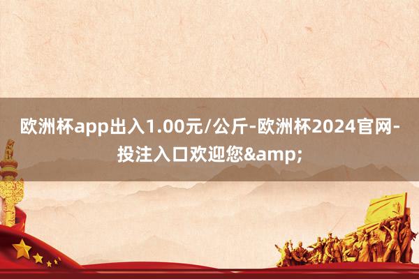 欧洲杯app出入1.00元/公斤-欧洲杯2024官网-投注入口欢迎您&