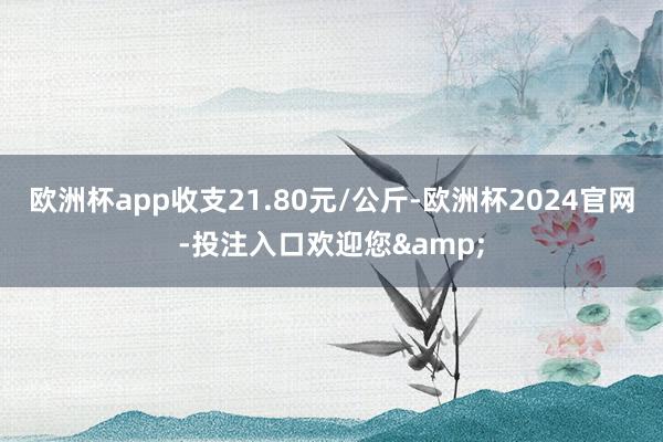 欧洲杯app收支21.80元/公斤-欧洲杯2024官网-投注入口欢迎您&