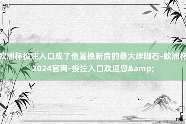 欧洲杯投注入口成了他置换新房的最大绊脚石-欧洲杯2024官网-投注入口欢迎您&