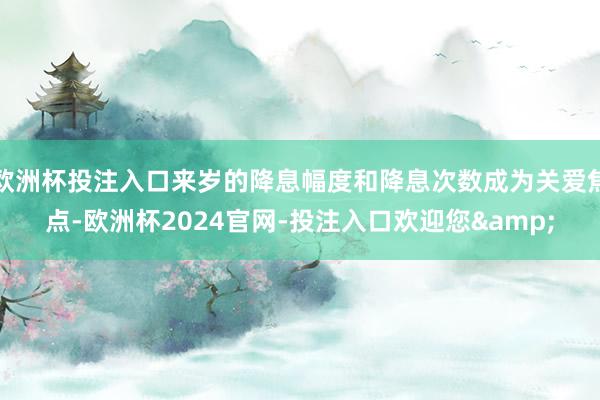 欧洲杯投注入口来岁的降息幅度和降息次数成为关爱焦点-欧洲杯2024官网-投注入口欢迎您&