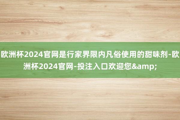 欧洲杯2024官网是行家界限内凡俗使用的甜味剂-欧洲杯2024官网-投注入口欢迎您&