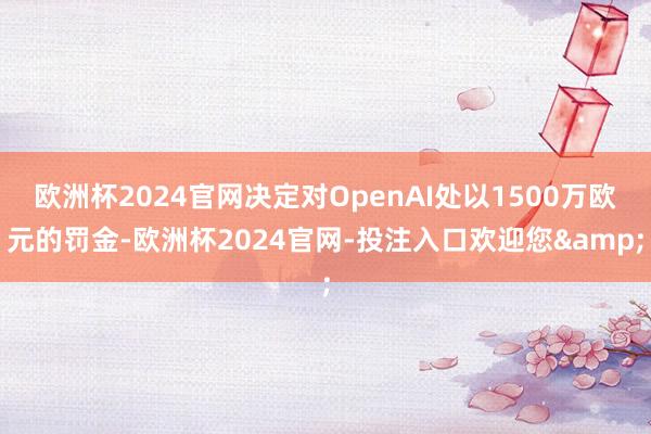 欧洲杯2024官网决定对OpenAI处以1500万欧元的罚金-欧洲杯2024官网-投注入口欢迎您&