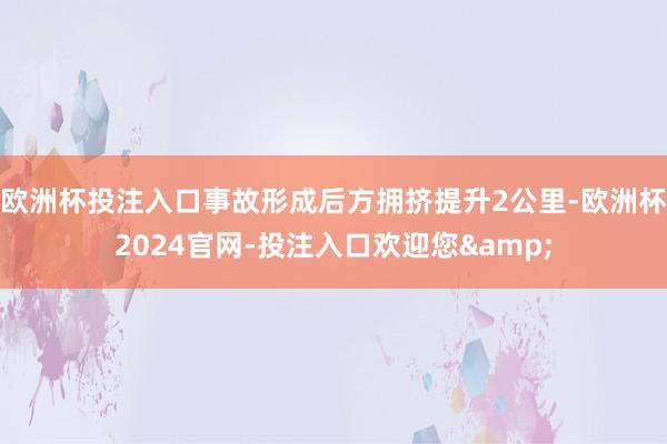 欧洲杯投注入口事故形成后方拥挤提升2公里-欧洲杯2024官网-投注入口欢迎您&