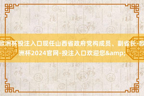 欧洲杯投注入口现任山西省政府党构成员、副省长-欧洲杯2024官网-投注入口欢迎您&