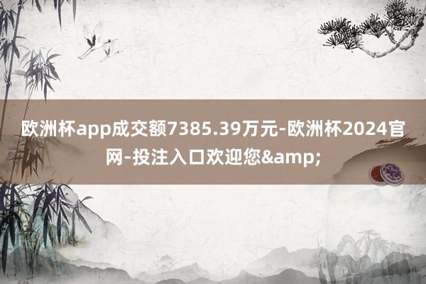 欧洲杯app成交额7385.39万元-欧洲杯2024官网-投注入口欢迎您&