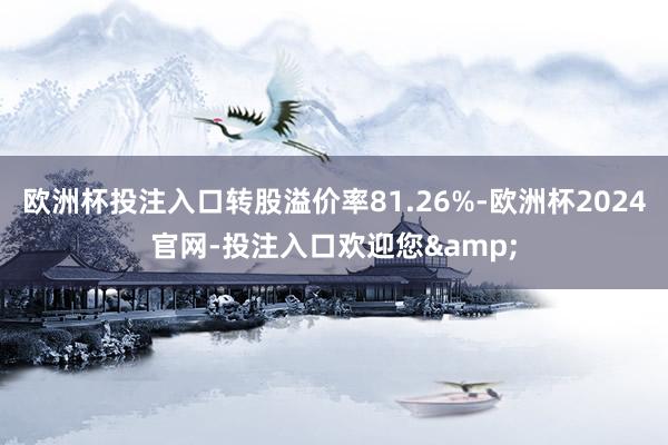 欧洲杯投注入口转股溢价率81.26%-欧洲杯2024官网-投注入口欢迎您&